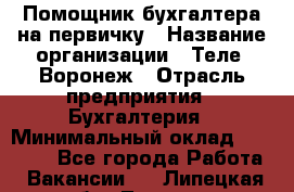 Помощник бухгалтера на первичку › Название организации ­ Теле2-Воронеж › Отрасль предприятия ­ Бухгалтерия › Минимальный оклад ­ 28 000 - Все города Работа » Вакансии   . Липецкая обл.,Липецк г.